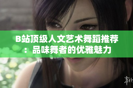 B站頂級人文藝術(shù)舞蹈推薦：品味舞者的優(yōu)雅魅力