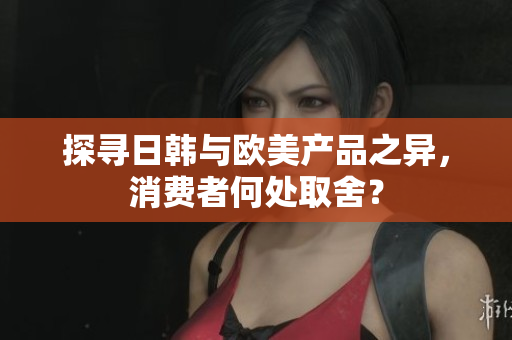 探尋日韓與歐美產(chǎn)品之異，消費者何處取舍？