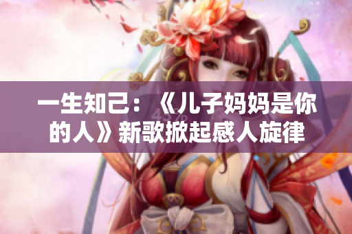 一生知己：《兒子媽媽是你的人》新歌掀起感人旋律