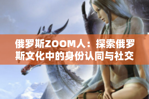 俄羅斯ZOOM人：探索俄羅斯文化中的身份認(rèn)同與社交網(wǎng)絡(luò)的新亮點