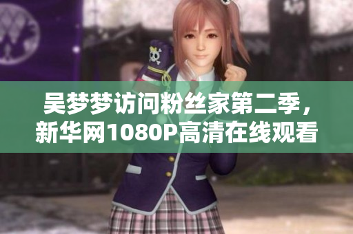 吳夢夢訪問粉絲家第二季，新華網(wǎng)1080P高清在線觀看!