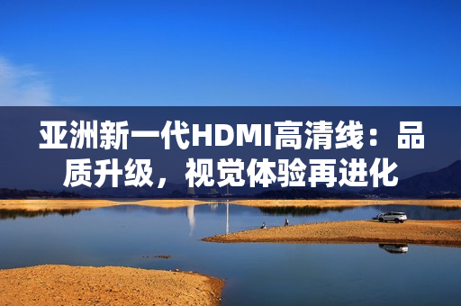 亞洲新一代HDMI高清線：品質(zhì)升級，視覺體驗再進化