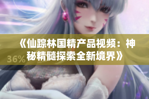 《仙蹤林國精產(chǎn)品視頻：神秘精髓探索全新境界》