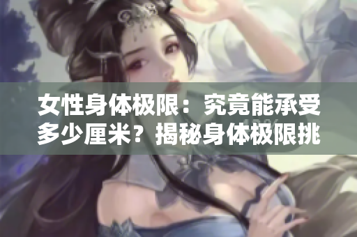 女性身體極限：究竟能承受多少厘米？揭秘身體極限挑戰(zhàn)
