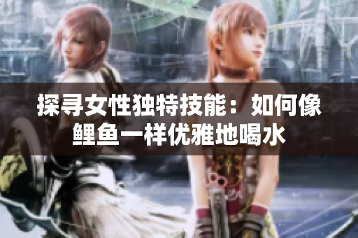 探尋女性獨(dú)特技能：如何像鯉魚一樣優(yōu)雅地喝水