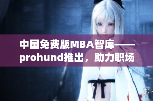 中國免費版MBA智庫——prohund推出，助力職場精英免費獲取MBA知識