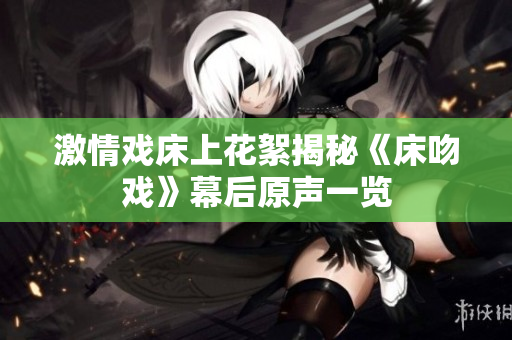 激情戲床上花絮揭秘《床吻戲》幕后原聲一覽