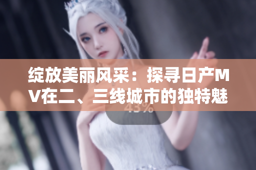 綻放美麗風(fēng)采：探尋日產(chǎn)MV在二、三線城市的獨(dú)特魅力