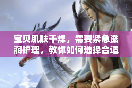 寶貝肌膚干燥，需要緊急滋潤(rùn)護(hù)理，教你如何選擇合適的保濕產(chǎn)品。