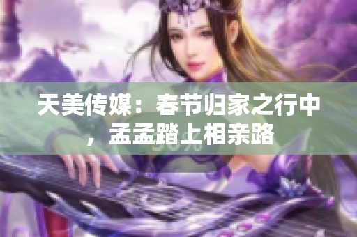 天美傳媒：春節(jié)歸家之行中，孟孟踏上相親路