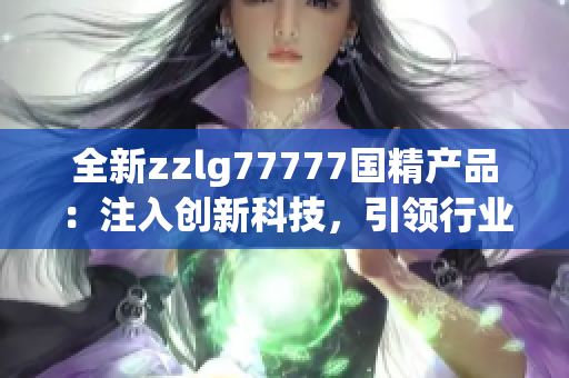 全新zzlg77777國精產(chǎn)品：注入創(chuàng)新科技，引領行業(yè)潮流！