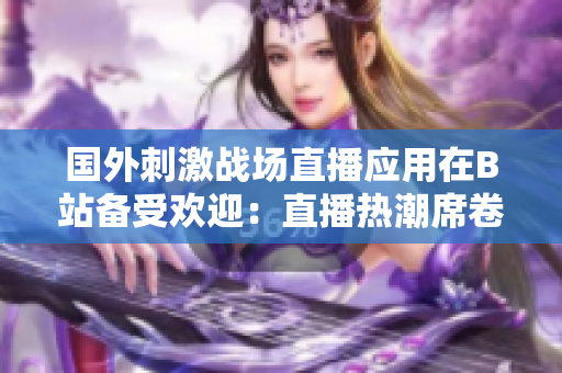 國外刺激戰(zhàn)場直播應用在B站備受歡迎：直播熱潮席卷游戲界