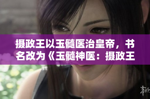 攝政王以玉髓醫(yī)治皇帝，書名改為《玉髓神醫(yī)：攝政王救治皇帝》