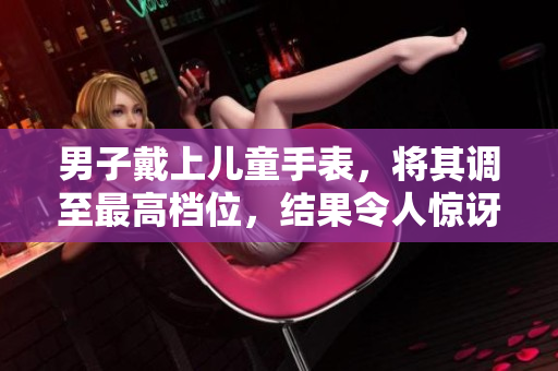 男子戴上兒童手表，將其調(diào)至最高檔位，結(jié)果令人驚訝！