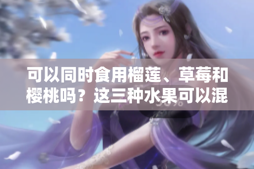 可以同時(shí)食用榴蓮、草莓和櫻桃嗎？這三種水果可以混合食用嗎？