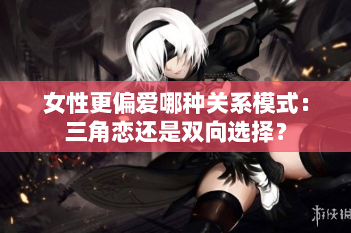 女性更偏愛哪種關系模式：三角戀還是雙向選擇？