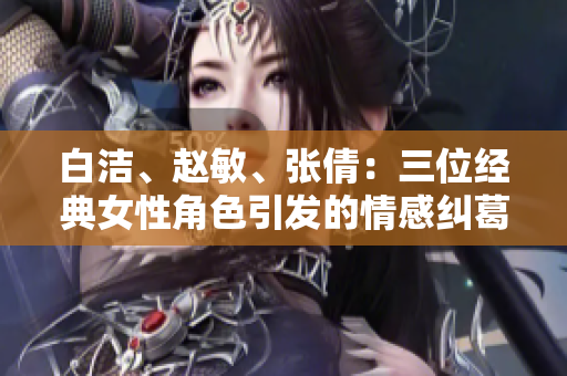 白潔、趙敏、張倩：三位經(jīng)典女性角色引發(fā)的情感糾葛