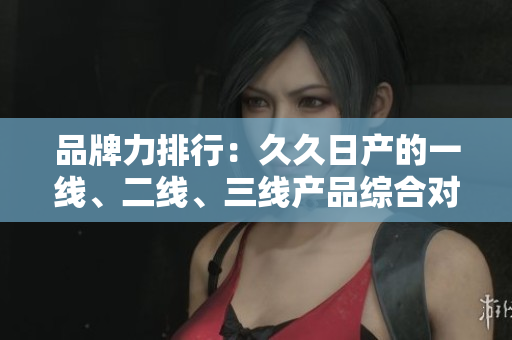 品牌力排行：久久日產(chǎn)的一線、二線、三線產(chǎn)品綜合對比