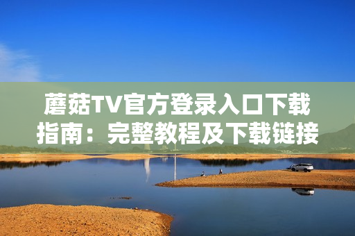 蘑菇TV官方登錄入口下載指南：完整教程及下載鏈接大揭秘
