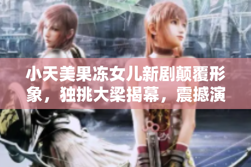 小天美果凍女兒新劇顛覆形象，獨(dú)挑大梁揭幕，震撼演技驚艷影壇，備受期待！