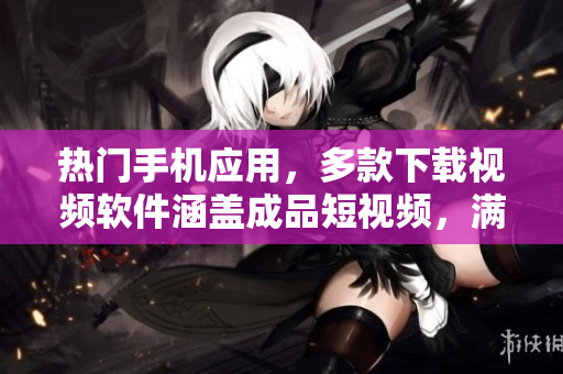 熱門手機(jī)應(yīng)用，多款下載視頻軟件涵蓋成品短視頻，滿足用戶需求