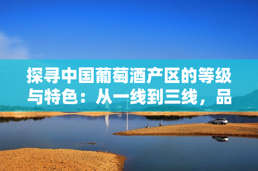 探尋中國葡萄酒產(chǎn)區(qū)的等級(jí)與特色：從一線到三線，品味不同風(fēng)味