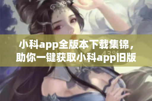 小科app全版本下載集錦，助你一鍵獲取小科app舊版資源