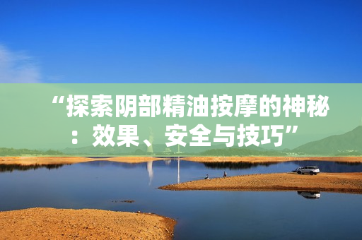 “探索陰部精油按摩的神秘：效果、安全與技巧”