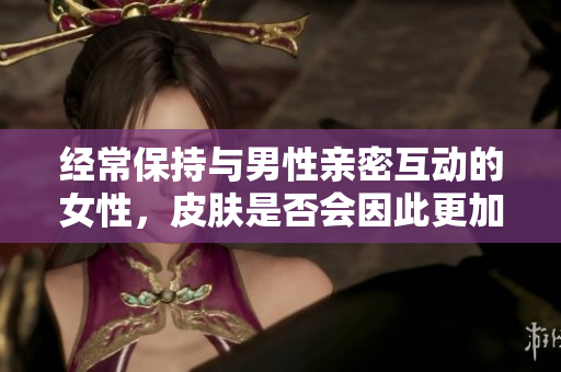 經(jīng)常保持與男性親密互動(dòng)的女性，皮膚是否會(huì)因此更加光滑和健康？