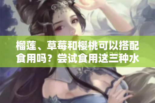 榴蓮、草莓和櫻桃可以搭配食用嗎？嘗試食用這三種水果的美味組合!