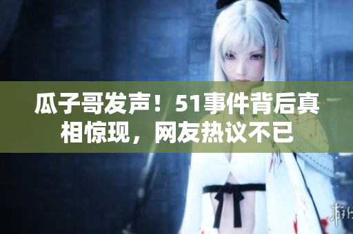 瓜子哥發(fā)聲！51事件背后真相驚現(xiàn)，網(wǎng)友熱議不已