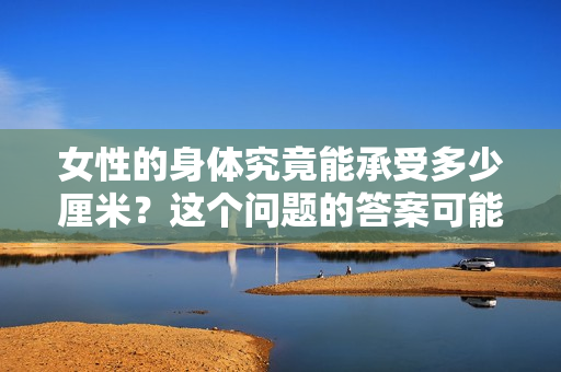 女性的身體究竟能承受多少厘米？這個問題的答案可能會讓你大吃一驚。