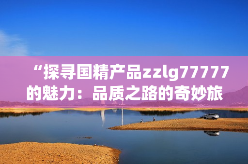 “探尋國精產(chǎn)品zzlg77777的魅力：品質(zhì)之路的奇妙旅程”