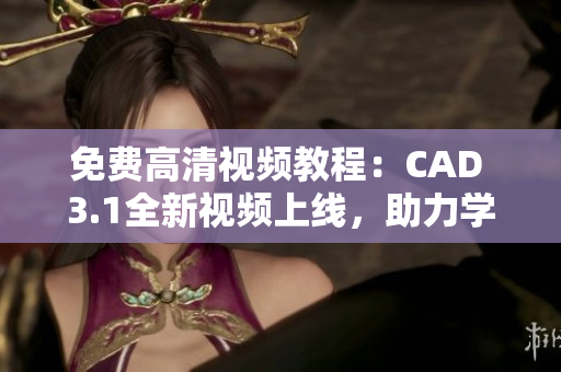 免費高清視頻教程：CAD 3.1全新視頻上線，助力學習者快速掌握技術