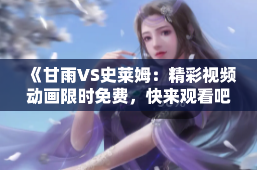 《甘雨VS史萊姆：精彩視頻動畫限時免費，快來觀看吧！》