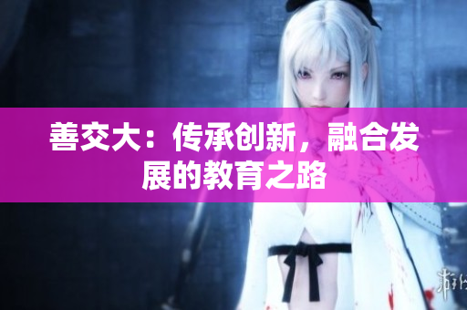 善交大：傳承創(chuàng)新，融合發(fā)展的教育之路