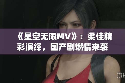 《星空無限MV》：梁佳精彩演繹，國產(chǎn)劇燃情來襲