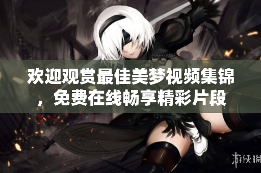 歡迎觀賞最佳美夢視頻集錦，免費在線暢享精彩片段