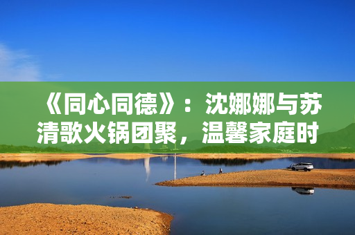《同心同德》：沈娜娜與蘇清歌火鍋團聚，溫馨家庭時光散發(fā)幸福氛圍