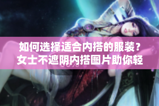 如何選擇適合內(nèi)搭的服裝？女士不遮陰內(nèi)搭圖片助你輕松打造時(shí)尚搭配！