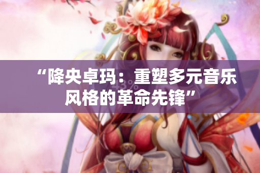 “降央卓瑪：重塑多元音樂風(fēng)格的革命先鋒”