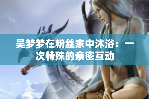 吳夢夢在粉絲家中沐?。阂淮翁厥獾挠H密互動