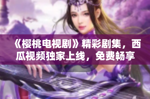 《櫻桃電視劇》精彩劇集，西瓜視頻獨(dú)家上線，免費(fèi)暢享！