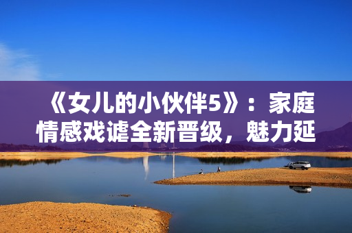 《女兒的小伙伴5》：家庭情感戲謔全新晉級，魅力延續(xù)華麗來襲
