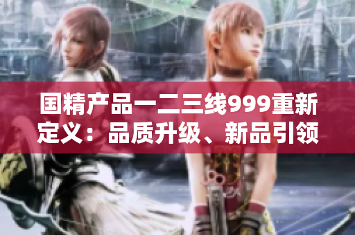 國精產(chǎn)品一二三線999重新定義：品質(zhì)升級、新品引領(lǐng)、服務(wù)卓越