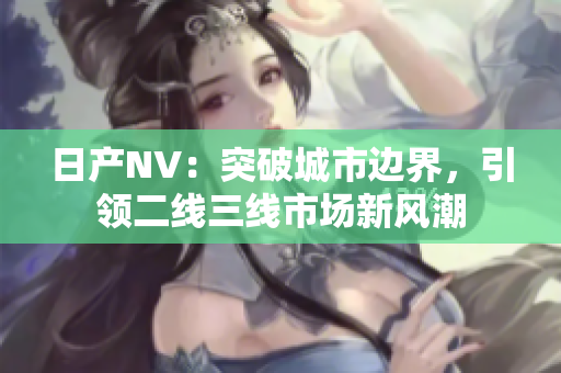 日產(chǎn)NV：突破城市邊界，引領(lǐng)二線三線市場(chǎng)新風(fēng)潮