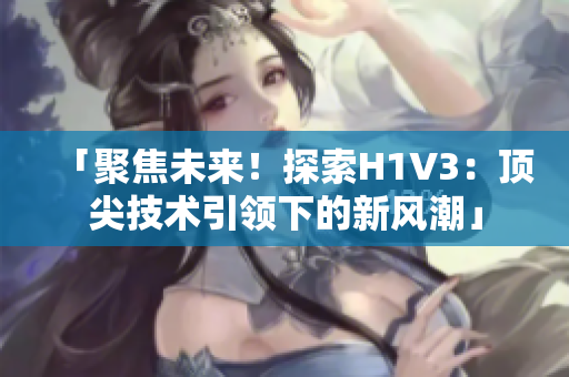 「聚焦未來！探索H1V3：頂尖技術(shù)引領(lǐng)下的新風(fēng)潮」