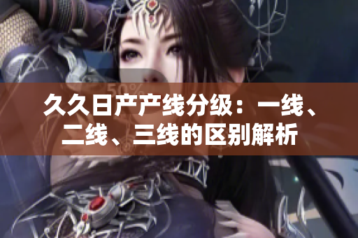 久久日產(chǎn)產(chǎn)線分級：一線、二線、三線的區(qū)別解析