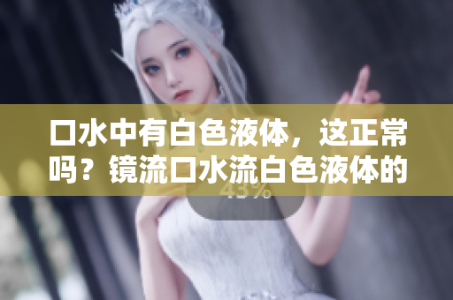 口水中有白色液體，這正常嗎？鏡流口水流白色液體的原因及解釋
