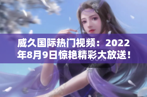 威久國際熱門視頻：2022年8月9日驚艷精彩大放送！